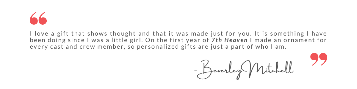 I love a gift that shows thought and that it was made just for you. It is something I have been doing since I was a little girl. On the first year of 7th Heaven I made an ornament for every cast and crew member, so personalized gifts are just a part of who I am. - Beverley Mitchell